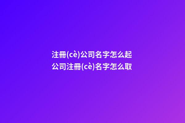 注冊(cè)公司名字怎么起 公司注冊(cè)名字怎么取